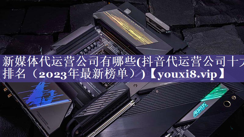新媒体代运营公司有哪些(抖音代运营公司十大排名（2023年最新榜单）)