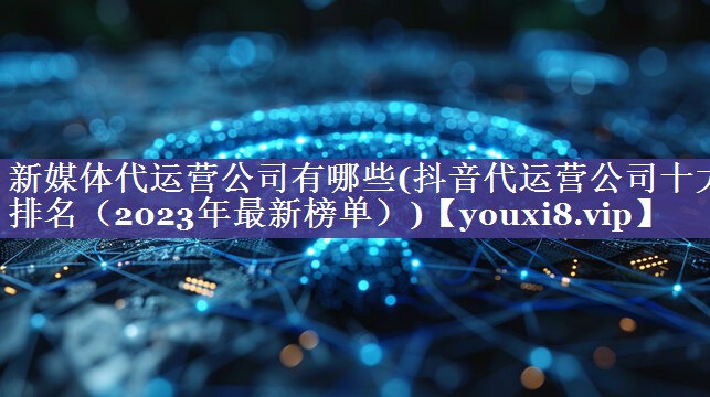 新媒体代运营公司有哪些(抖音代运营公司十大排名（2023年最新榜单）)