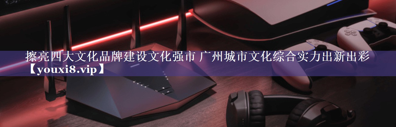 擦亮四大文化品牌建设文化强市 广州城市文化综合实力出新出彩