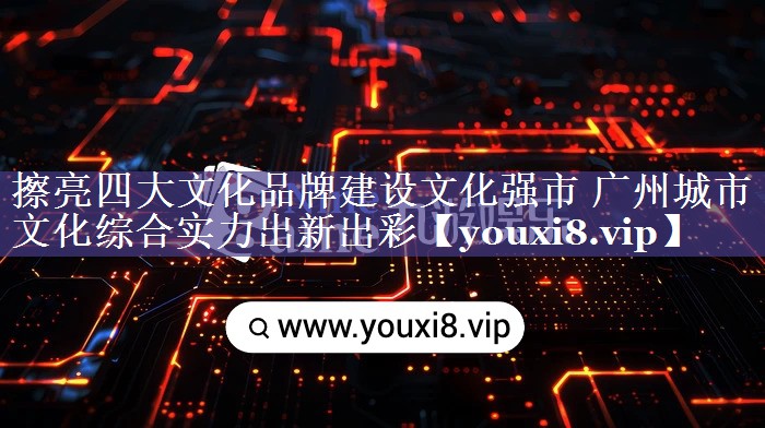 擦亮四大文化品牌建设文化强市 广州城市文化综合实力出新出彩